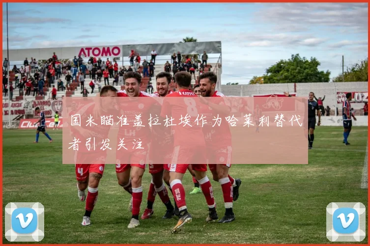 国米瞄准盖拉杜埃作为哈莱利替代者引发关注