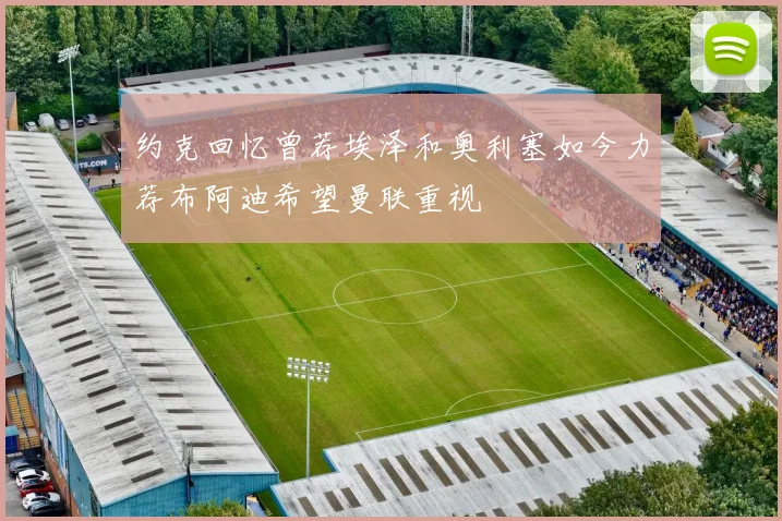 约克回忆曾荐埃泽和奥利塞如今力荐布阿迪希望曼联重视