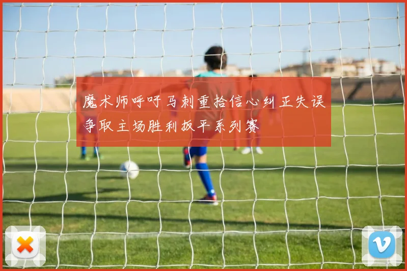 魔术师呼吁马刺重拾信心纠正失误争取主场胜利扳平系列赛
